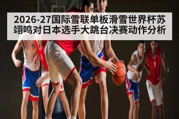 2026-27国际雪联单板滑雪世界杯苏翊鸣对日本选手大跳台决赛动作分析