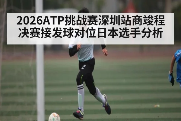 2026ATP挑战赛深圳站商竣程决赛接发球对位日本选手分析